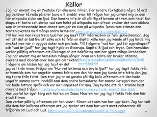 Källor

Jag har använt mig av Youtube för alla mina filmer. För mindre fakta(bara några få ord
jag behöver få reda på eller bara ett snabbt svar till frågan har jag använt mig av den
här wikipedia sidan om ljud. Den kanske inte är så pålitlig eftersom att vem som helst kan
skapa ett konto och skriva vad som helst på wikipedia men oftast brukar det vara sådana
som är intresserade inom ämnet som gör en sida på wikipedia. Dessutom stämde den
texten överens med många andra hemsidor. http://sv.wikipedia.org/wiki/Ljud
Till hur kan man registrera ljud har jag mest fått information av familjemedlemmar. Jag
vet att det är bättre att söka och ta från en digital källa men jag kände att jag lärde mig
mycket mer när vi byggde saker och pratade. Till frågorna ’’vad har ljud för egenskaper?’’
och ’’vad är ljud?’’ har jag tagit hjälp av Gleerups. Kapitel 8 ljud och tryck. Den hemsidan
verkar pålitlig eftersom att Gleerups är ett bokförlag som har gjort många läroböcker.
Jag har använt mig av hemsidan många gånger innan och fakta där brukar stämma
http://www.gleerupslms.se/gbook/v3/?redi
överens med laborationer man gör om texten.
rect=1&id=54
Frågorna om hälsan har jag tagit av det
jag vet från innan. Frågan om ’’Hur reflekteras och bryts ljus?’’ har jag tagit fakta från
en hemsida som har ungefär samma fakta som den här men jag kunde inte hitta den jag
tog fakta från först. Den tror jag är en ganska pålitlig källa eftersom att den hade
ungefär samma sorts innehåll som dem andra hemsidorna för samma kategori men den
här hade lättare språk och var mer anpassad för mig. Jag tyckte att den stämde best
överens med frågan. http://per.physics.helsinki.fi/luokanop/fysik_kemi/2_ljus_bild/
Hur uppfattar ögat färg och texten om Isaac Newton har jag tagit fakta från den här
studi filmen.
Den verkar pålitlig eftersom att hon visar i filmen det som han har upptäckt. Jag har valt
alla dem här källorna eftersom att jag tycker att dem har varit mest relaterade till
frågorna om ljud och ljus. http://www.studi.se/content/lesson/f%C3%A4rger

 