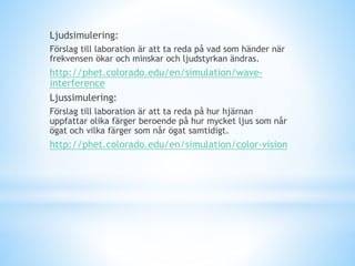 Ljudsimulering:
Förslag till laboration är att ta reda på vad som händer när
frekvensen ökar och minskar och ljudstyrkan ändras.
http://phet.colorado.edu/en/simulation/wave-
interference
Ljussimulering:
Förslag till laboration är att ta reda på hur hjärnan
uppfattar olika färger beroende på hur mycket ljus som når
ögat och vilka färger som når ögat samtidigt.
http://phet.colorado.edu/en/simulation/color-vision
 