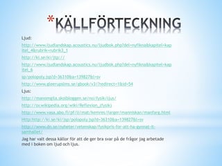 *
Ljud:
http://www.ljudlandskap.acoustics.nu/ljudbok.php?del=nyfikna&kapitel=kap
itel_4&rubrik=rubrik3_1
http://ki.se/ki/jtp://
http://www.ljudlandskap.acoustics.nu/ljudbok.php?del=nyfikna&kapitel=kap
itel_6
sp/polopoly.jsp?d=36310&a=139827&l=sv
http://www.gleerupslms.se/gbook/v3/?redirect=1&id=54
Ljus:
http://manomgila.skolbloggen.se/no/fysik/ljus/
http://sv.wikipedia.org/wiki/Reflexion_(fysik)
http://www.vasa.abo.fi/pf/li/mat/kemres/farger/manniskan/manfarg.html
Http:http://ki.se/ki/jsp/polopoly.jsp?d=36310&a=139827&l=sv
http://www.dn.se/nyheter/vetenskap/fysikpris-for-att-ha-gynnat-it-
samhallet/
Jag har valt dessa källor för att de ger bra svar på de frågor jag arbetade
med i boken om ljud och ljus.
 