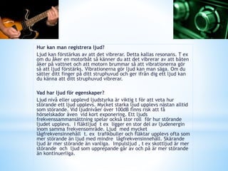 Hur kan man registrera ljud?
Ljud kan förstärkas av att det vibrerar. Detta kallas resonans. T ex
om du åker en motorbåt så känner du att det vibrerar av att båten
åker på vattnet och att motorn brummar så att vibrationerna gör
så att ljud förstärks. Vibrationerna gör ljud kan man säga. Om du
sätter ditt finger på ditt struphuvud och ger ifrån dig ett ljud kan
du känna att ditt struphuvud vibrerar.
Vad har ljud för egenskaper?
Ljud nivå eller upplevd ljudstyrka är viktig t för att veta hur
störande ett ljud upplevs. Mycket starka ljud upplevs nästan alltid
som störande. Vid ljudnivåer över 100dB finns risk att få
hörselskador även vid kort exponering. Ett ljuds
frekvenssammansättning spelar också stor roll för hur störande
ljudet upplevs. I fläktljud t ex ligger en stor del av ljudenergin
inom samma frekvensområde. Ljud med mycket
lågfrekvensinnehåll t. ex trafikbuller och fläktar upplevs ofta som
mer störande än ljud med mindre lågfrekvensinnehåll. Skärande
ljud är mer störande än vanliga. Impulsljud , t ex skottljud är mer
störande och ljud som upprepande går av och på är mer störande
än kontinuerliga.
 