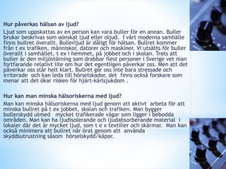 Hur påverkas hälsan av ljud?
Ljud som uppskattas av en person kan vara buller för en annan. Buller
brukar beskrivas som oönskat ljud eller oljud. I vårt moderna samhälle
finns bullret överallt. Bullerljud är dåligt för hälsan. Bullret kommer
från t ex trafiken, människor, datorer och maskiner. Vi utsätts för buller
överallt i samhället, t ex i hemmet, på jobbet och i skolan. Trots att
buller är den miljöstörning som drabbar flest personer i Sverige vet man
fortfarande relativt lite om hur det egentligen påverkar oss. Men att det
påverkar oss står helt klart. Bullret gör oss inte bara stressade och
irriterade och kan leda till hörselskador, det finns också forskare som
menar att det ökar risken för hjärt-kärlsjukdom .
Hur kan man minska hälsoriskerna med ljud?
Man kan minska hälsoriskerna med ljud genom att aktivt arbeta för att
minska bullret på t ex jobbet, skolan och trafiken. Man bygger
bullerskydd utmed mycket trafikerade vägar som ligger i bebodda
områden. Man kan ha ljudisolerande och ljudabsorberande material i
lokaler där det är mycket ljud, som t e x textilier och skärmar. Man kan
också minimera att bullret når örat genom att använda
skyddsutrustning såsom hörselskydd/kåpor.
 