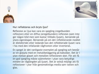 Hur reflekteras och bryts ljus?
Reflexion av ljus kan vara en spegling (regelbunden
reflexion) eller en diffus (oregelbunden) reflexion (som inte
ger någon bild men som kastar tillbaks ljuset), beroende på
ytans egenskaper. Beroende på om det reflekterande mediet
är dielektriskt eller ledande kan det reflekterade ljuset vara
i fas med den infallande vågfronten eller inverterat.
En spegel är det vanligaste exemplet på spegling och består
av en glasyta med en metallbeläggning på baksidan. Det är i
ytan mellan glaset och metallen reflexionen sker. För att få
en god spegling måste ojämnheter i ytan vara betydligt
mindre än våglängden på ljuset. Det är också möjligt att få
reflexioner i ytor från genomskinliga media som vatten och
glas.
 