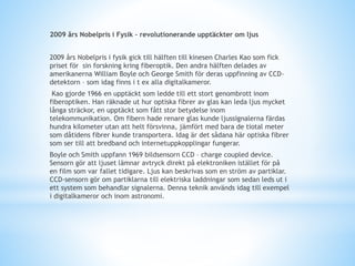 2009 års Nobelpris i Fysik – revolutionerande upptäckter om ljus
2009 års Nobelpris i fysik gick till hälften till kinesen Charles Kao som fick
priset för sin forskning kring fiberoptik. Den andra hälften delades av
amerikanerna William Boyle och George Smith för deras uppfinning av CCD-
detektorn – som idag finns i t ex alla digitalkameror.
Kao gjorde 1966 en upptäckt som ledde till ett stort genombrott inom
fiberoptiken. Han räknade ut hur optiska fibrer av glas kan leda ljus mycket
långa sträckor, en upptäckt som fått stor betydelse inom
telekommunikation. Om fibern hade renare glas kunde ljussignalerna färdas
hundra kilometer utan att helt försvinna, jämfört med bara de tiotal meter
som dåtidens fibrer kunde transportera. Idag är det sådana här optiska fibrer
som ser till att bredband och internetuppkopplingar fungerar.
Boyle och Smith uppfann 1969 bildsensorn CCD – charge coupled device.
Sensorn gör att ljuset lämnar avtryck direkt på elektroniken istället för på
en film som var fallet tidigare. Ljus kan beskrivas som en ström av partiklar.
CCD-sensorn gör om partiklarna till elektriska laddningar som sedan leds ut i
ett system som behandlar signalerna. Denna teknik används idag till exempel
i digitalkameror och inom astronomi.
 