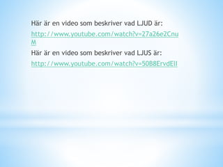 Här är en video som beskriver vad LJUD är:
http://www.youtube.com/watch?v=27a26e2Cnu
M
Här är en video som beskriver vad LJUS är:
http://www.youtube.com/watch?v=50B8ErvdElI
 