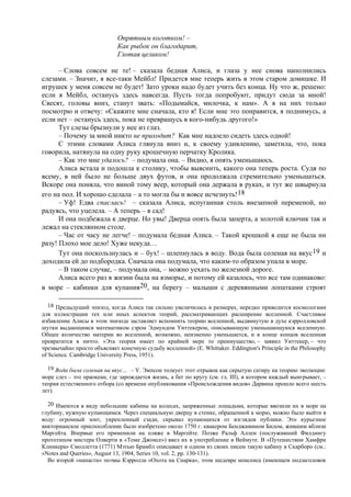 Опрятным коготком! –
Как рыбок он благодарит,
Глотая целиком!
– Слова совсем не те! – сказала бедная Алиса, и глаза у нее снова наполнились
слезами. – Значит, я все-таки Мейбл! Придется мне теперь жить в этом старом домишке. И
игрушек у меня совсем не будет! Зато уроки надо будет учить без конца. Ну что ж, решено:
если я Мейбл, останусь здесь навсегда. Пусть тогда попробуют, придут сюда за мной!
Свесят, головы вниз, станут звать: «Подымайся, милочка, к нам». А я на них только
посмотрю и отвечу: «Скажите мне сначала, кто я! Если мне это понравится, я поднимусь, а
если нет – останусь здесь, пока не превращусь в кого-нибудь другого!»
Тут слезы брызнули у нее из глаз.
– Почему за мной никто не приходит? Как мне надоело сидеть здесь одной!
С этими словами Алиса глянула вниз и, к своему удивлению, заметила, что, пока
говорила, натянула на одну руку крошечную перчатку Кролика.
– Как это мне удалось? – подумала она. – Видно, я опять уменьшаюсь.
Алиса встала и подошла к столику, чтобы выяснить, какого она теперь роста. Судя по
всему, в ней было не больше двух футов, и она продолжала стремительно уменьшаться.
Вскоре она поняла, что виной тому веер, который она держала в руках, и тут же швырнула
его на пол. И хорошо сделала – а то могла бы и вовсе исчезнуть!18
– Уф! Едва спаслась! – сказала Алиса, испуганная столь внезапной переменой, но
радуясь, что уцелела. – А теперь – в сад!
И она подбежала к дверце. Но увы! Дверца опять была заперта, а золотой ключик так и
лежал на стеклянном столе.
– Час от часу не легче! – подумала бедная Алиса. – Такой крошкой я еще не была ни
разу! Плохо мое дело! Хуже некуда…
Тут она поскользнулась и – бух! – шлепнулась в воду. Вода была соленая на вкус19 и
доходила ей до подбородка. Сначала она подумала, что каким-то образом упала в море.
– В таком случае, – подумала она, – можно уехать по железной дороге.
Алиса всего раз в жизни была на взморье, и потому ей казалось, что все там одинаково:
в море – кабинки для купания20, на берегу – малыши с деревянными лопатками строят
18 Предыдущий эпизод, когда Алиса так сильно увеличилась в размерах, нередко приводится космологами
для иллюстрации тех или иных аспектов теорий, рассматривающих расширение вселенной. Счастливое
избавление Алисы в этом эпизоде заставляет вспомнить теорию вселенной, выдвинутую в духе кэрролловской
шутки выдающимся математиком сэром Эдмундом Уиттекером, описывающую уменьшающуюся вселенную.
Общее количество материи во вселенной, возможно, неизменно уменьшается, и в конце концов вселенная
превратится в ничто. «Эта теория имеет по крайней мере то преимущество, – заявил Уиттекер, – что
чрезвычайно просто объясняет конечную судьбу вселенной» (E. Whittaker. Eddington's Principle in the Philosophy
of Science. Cambridge University Press, 1951).
19 Вода была соленая на вкус… – У. Эмпсон толкует этот отрывок как скрытую сатиру на теорию эволюции:
море слез – это праокеан, где зарождается жизнь, а бег по кругу (см. гл. III), в котором каждый выигрывает, –
теория естественного отбора (со времени опубликования «Происхождения видов» Дарвина прошло всего шесть
лет).
20 Имеются в виду небольшие кабины на колесах, запряженные лошадьми, которые ввозили их в море на
глубину, нужную купающимся. Через специальную дверцу в стенке, обращенной к морю, можно было выйти в
воду: огромный зонт, укрепленный сзади, скрывал купающихся от взглядов публики. Это курьезное
викторианское приспособление было изобретено около 1750 г. квакером Бенджамином Билом, жившим вблизи
Маргейта. Впервые его применили на пляже в Маргейте. Позже Ральф Аллен (послуживший Филдингу
прототипом мистера Олверти в «Томе Джонсе») ввел их в употребление в Веймуте. В «Путешествии Хамфри
Клинкера» Смоллетта (1771) Мэтью Брамбл описывает в одном из своих писем такую кабину в Скарборо (см.:
«Notes and Queries», August 13, 1904, Series 10, vol. 2, pp. 130-131).
Во второй «напасти» поэмы Кэрролла «Охота на Снарка», этом шедевре нонсенса (имеющем подзаголовок
 