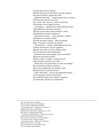 Голова твоя белого цвета.
Между тем ты всегда вверх ногами стоишь.
Как ты думаешь, правильно это?
– В ранней юности, – старец промолвил в ответ, –
Я боялся раскинуть мозгами,
Но, узнав, что мозгов в голове моей нет,
Я спокойно стою вверх ногами.
– Ты старик, – продолжал любопытный юнец, –
Этот факт я отметил вначале.
Почему ж ты так ловко проделал, отец,
Троекратное сальто-мортале?
– В ранней юности, – сыну ответил старик, –
Натирался я мазью особой.
На два шиллинга банка – один золотник,
Вот, не купишь ли банку на пробу?
– Ты немолод, – сказал любознательный сын, –
Сотню лет ты без малого прожил.
Между тем двух гусей за обедом один
Ты от клюва до лап уничтожил.
– В ранней юности мышцы своих челюстей
Я развил изучением права,
И так часто я спорил с женою своей,
Что жевать научился на славу!
– Мой отец, ты простишь ли меня, несмотря
На неловкость такого вопроса:
Как сумел удержать ты живого угря
В равновесье на кончике носа?
– Нет, довольно! – сказал возмущенный отец. –
Есть границы любому терпенью.
Если пятый вопрос ты задашь, наконец,
Сосчитаешь ступень за ступенью!
Я на лбу твоем вижу морщины.
Но так остро и весело ты говоришь!
В чем же дело? Открой мне причину.
– В ранней юности, – Доджсон ему отвечал, –
Математиком был я, признаюсь,
Чтобы разум мой робким, как Кролик, не стал
Или диким, как Мартовский Заяц.
– Ты мудрец, Льюис Кэрролл, – продолжил малыш, –
В древнем Колледже ты обитаешь.
Но, коль разум твой ясен, как ты говоришь, –
Ты, должно быть, истории знаешь?
– В ранней юности, – Кэрролл ему отвечал, –
Я рассказывал много, не спорю.
И тогда-то мой ум, как ребенок, играл.
Так послушайте пару историй.
 