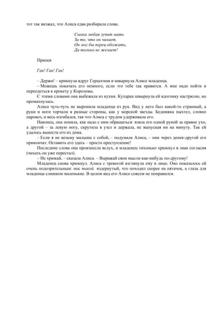 тот так визжал, что Алиса едва разбирала слова.
Сынка любая лупит мать
За то, что он чихает.
Он мог бы перец обожать,
Да только не желает!
Припев
Гав! Гав! Гав!
– Держи! – крикнула вдруг Герцогиня и швырнула Алисе младенца.
– Можешь покачать его немного, если это тебе так нравится. А мне надо пойти и
переодеться к крокету у Королевы.
С этими словами она выбежала из кухни. Кухарка швырнула ей вдогонку кастрюлю, но
промахнулась.
Алиса чуть-чуть не выронила младенца из рук. Вид у него был какой-то странный, а
руки и ноги торчали в разные стороны, как у морской звезды. Бедняжка пыхтел, словно
паровоз, и весь изгибался, так что Алиса с трудом удерживала его.
Наконец, она поняла, как надо с ним обращаться: взяла его одной рукой за правое ухо,
а другой – за левую ногу, скрутила в узел и держала, не выпуская ни на минуту. Так ей
удалось вынести его из дома.
– Если я не возьму малыша с собой, – подумала Алиса, – они через денек-другой его
прикончат. Оставить его здесь – просто преступление!
Последние слова она произнесла вслух, и младенец тихонько хрюкнул в знак согласия
(чихать он уже перестал).
– Не хрюкай, – сказала Алиса. – Выражай свои мысли как-нибудь по-другому!
Младенец снова хрюкнул. Алиса с тревогой взглянула ему в лицо. Оно показалось ей
очень подозрительным: нос такой вздернутый, что походил скорее на пятачок, а глаза для
младенца слишком маленькие. В целом вид его Алисе совсем не понравился.
 