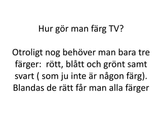Hur gör man färg TV?

Otroligt nog behöver man bara tre
färger: rött, blått och grönt samt
svart ( som ju inte är någon färg).
Blandas de rätt får man alla färger
 