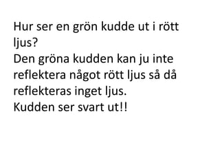 Hur ser en grön kudde ut i rött
ljus?
Den gröna kudden kan ju inte
reflektera något rött ljus så då
reflekteras inget ljus.
Kudden ser svart ut!!
 