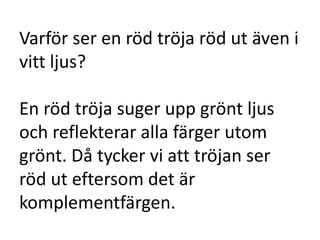 Varför ser en röd tröja röd ut även i
vitt ljus?

En röd tröja suger upp grönt ljus
och reflekterar alla färger utom
grönt. Då tycker vi att tröjan ser
röd ut eftersom det är
komplementfärgen.
 