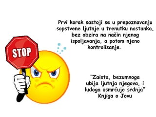 Prvi korak sastoji se u prepoznavanju
sopstvene ljutnje u trenutku nastanka,
bez obzira na način njenog
ispoljavanja, a potom njeno
kontrolisanje.
“Zaista, bezumnoga
ubija ljutnja njegova, i
ludoga usmrćuje srdnja”
Knjiga o Jovu
 