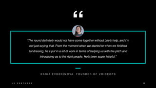 “
“The round definitely would not have come together without Lee’s help, and I’m
not just saying that. From the moment when we started to when we finished
fundraising, he’s put in a lot of work in terms of helping us with the pitch and
introducing us to the right people. He’s been super helpful.”
D A R I A E V D O K I M O V A , F O U N D E R O F V O I C E O P S
L J V E N T U R E S 10
 