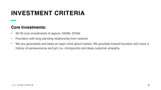 L J V E N T U R E S 16
INVESTMENT CRITERIA
Core Investments:
• 35-40 core investments of approx. $400k- $700k
• Founders with long standing relationship from network
• We are generalists and keep an open mind about market. We gravitate toward founders who have a
history of perseverance and grit (i.e. immigrants) and deep customer empathy.
 