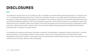 L J V E N T U R E S 2
DISCLOSURES
The statements set forth herein do not constitute an offer or solicitation to purchase limited partnership interests in LJ Ventures Fund
II, L.P., a Delaware limited partnership (“Fund,” which has not yet been formed), or any related vehicle. All statements made herein
are subject to change and subject in all respects to and qualified in their entirety by reference to the definitive legal agreements (such
as the limited partnership agreement (“LPA”) and subscription agreements), which shall be provided to any prospective investor upon
request and must be reviewed in detail. Each recipient of this document agrees that it may not be reproduced or distributed to others,
at any time, without the prior written consent of the Fund and that the recipient will keep permanently confidential all information
contained herein not already in the public domain.
In considering the investment performance information contained in this presentation, prospective investors should bear in mind that
past performance is not necessarily indicative of future results. There can be no assurance that the Fund will achieve results
comparable to those of the investors or funds listed. Some of the performance numbers listed are gross of fees, and actual returns to
investors will be net of fees, which can differ substantially.
 