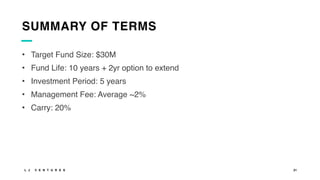 L J V E N T U R E S 21
SUMMARY OF TERMS
• Target Fund Size: $30M
• Fund Life: 10 years + 2yr option to extend
• Investment Period: 5 years
• Management Fee: Average ~2%
• Carry: 20%
 