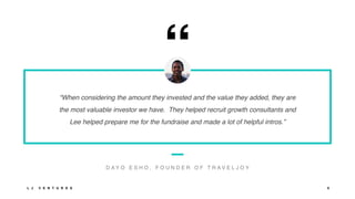 “
“When considering the amount they invested and the value they added, they are
the most valuable investor we have. They helped recruit growth consultants and
Lee helped prepare me for the fundraise and made a lot of helpful intros.”
D A Y O E S H O , F O U N D E R O F T R A V E L J O Y
L J V E N T U R E S 6
 