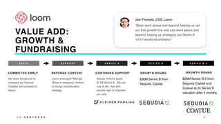 Joe Thomas, CEO Loom
“Brian went above and beyond helping us vet
our first growth hire and Lee went above and
beyond helping us strategize our Series A.
10/10 would recommend.”
7
S E E D +
COMMITTED EARLY
We were introduced to
company by General
Catalyst and invested in
Seed+.
S U P P O R T
REFORGE CONTENT
Loom leveraged Reforge
(Brian’s company) content
to design monetization
strategy.
S E R I E S B
GROWTH ROUND
$30M Series B from
Sequoia Capital.
S E R I E S A
CONTINUED SUPPORT
Kleiner Perkins leads
$11M Series A. We are
one of the few who
earned right to maintain
pro-rata.
L J V E N T U R E S
VALUE ADD:
GROWTH &
FUNDRAISING
S E R I E S B - 2
GROWTH ROUND
$29M Series B-2 from
Sequoia Capital and
Coatue at 2x Series B
valuation after 5 months.
 