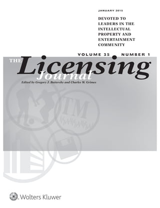 JANUARY 2015
DEVOTED TO
LEADERS IN THE
INTELLECTUAL
PROPERTY AND
ENTERTAINMENT
COMMUNITY
V O L U M E 3 5 N U M B E R 1
LicensingTHE
JournalEdited by Gregory J. Battersby and Charles W. Grimes
 
