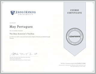 EDUCA
T
ION FOR EVE
R
YONE
CO
U
R
S
E
C E R T I F
I
C
A
TE
COURSE
CERTIFICATE
05/16/2018
May Portuguez
The Data Scientist’s Toolbox
an online non-credit course authorized by Johns Hopkins University and offered through
Coursera
has successfully completed
Jeff Leek, PhD; Roger Peng, PhD; Brian Caffo, PhD
Department of Biostatistics
Johns Hopkins Bloomberg School of Public Health
Verify at coursera.org/verify/ES5WB2YLCGMN
Coursera has confirmed the identity of this individual and
their participation in the course.
 