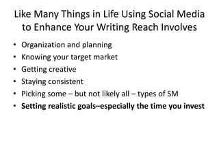 Like Many Things in Life Using Social Media
to Enhance Your Writing Reach Involves
• Organization and planning
• Knowing your target market
• Getting creative
• Staying consistent
• Picking some – but not likely all – types of SM
• Setting realistic goals–especially the time you invest
 