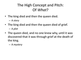 The High Concept and Pitch:
Of What?
• The king died and then the queen died.
– A story
• The king died and then the queen died of grief.
– A plot
• The queen died, and no one knew why, until it was
discovered that it was through grief at the death of
the king.
– A mystery
 