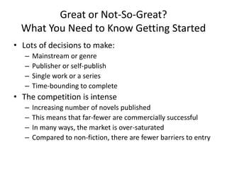 Great or Not-So-Great?
What You Need to Know Getting Started
• Lots of decisions to make:
– Mainstream or genre
– Publisher or self-publish
– Single work or a series
– Time-bounding to complete
• The competition is intense
– Increasing number of novels published
– This means that far-fewer are commercially successful
– In many ways, the market is over-saturated
– Compared to non-fiction, there are fewer barriers to entry
 