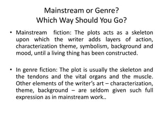 Mainstream or Genre?
Which Way Should You Go?
• Mainstream fiction: The plots acts as a skeleton
upon which the writer adds layers of action,
characterization theme, symbolism, background and
mood, until a living thing has been constructed.
• In genre fiction: The plot is usually the skeleton and
the tendons and the vital organs and the muscle.
Other elements of the writer’s art – characterization,
theme, background – are seldom given such full
expression as in mainstream work..
 