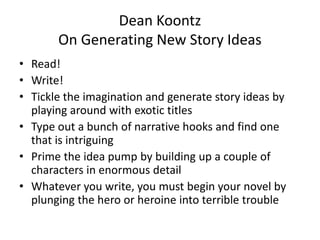 Dean Koontz
On Generating New Story Ideas
• Read!
• Write!
• Tickle the imagination and generate story ideas by
playing around with exotic titles
• Type out a bunch of narrative hooks and find one
that is intriguing
• Prime the idea pump by building up a couple of
characters in enormous detail
• Whatever you write, you must begin your novel by
plunging the hero or heroine into terrible trouble
 