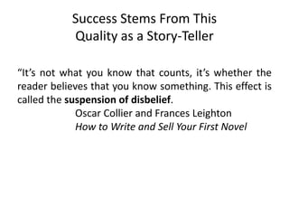 Success Stems From This
Quality as a Story-Teller
“It’s not what you know that counts, it’s whether the
reader believes that you know something. This effect is
called the suspension of disbelief.
Oscar Collier and Frances Leighton
How to Write and Sell Your First Novel
 