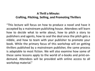 A Thrill a Minute:
Crafting, Pitching, Selling, and Promoting Thrillers
“This lecture will focus on how to produce a novel and have it
accepted by a mainstream publishing house. Attendees will learn
how to decide what to write about, how to pitch a story to
publishers and agents, how to seal the deal once the pitch gets a
nibble, and how to team with your publisher to promote your
book. While the primary focus of this workshop will on getting
thrillers published by a mainstream publisher, the same process
is adaptable to most fiction. We will also examine how some of
these same lessons apply to the world of e-books and print-on-
demand. Attendees will be provided with online access to all
workshop material.”
 