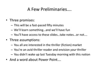 A Few Preliminaries….
• Three promises:
– This will be a fast-paced fifty minutes
– We’ll learn something…and we’ll have fun
– You’ll have access to these slides…take notes…or not….
• Three assumptions:
– You all are interested in the thriller (fiction) market
– You’re an avid thriller reader and envision your thriller
– You didn’t wake up last Tuesday morning with this notion
• And a word about Power Point….
 