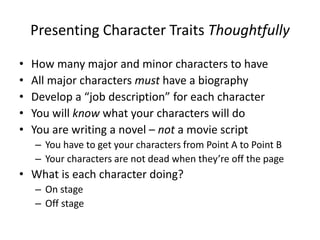 Presenting Character Traits Thoughtfully
• How many major and minor characters to have
• All major characters must have a biography
• Develop a “job description” for each character
• You will know what your characters will do
• You are writing a novel – not a movie script
– You have to get your characters from Point A to Point B
– Your characters are not dead when they’re off the page
• What is each character doing?
– On stage
– Off stage
 