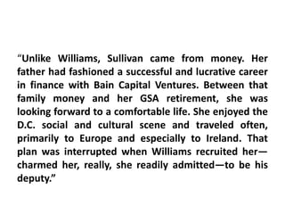 “Unlike Williams, Sullivan came from money. Her
father had fashioned a successful and lucrative career
in finance with Bain Capital Ventures. Between that
family money and her GSA retirement, she was
looking forward to a comfortable life. She enjoyed the
D.C. social and cultural scene and traveled often,
primarily to Europe and especially to Ireland. That
plan was interrupted when Williams recruited her—
charmed her, really, she readily admitted—to be his
deputy.”
 