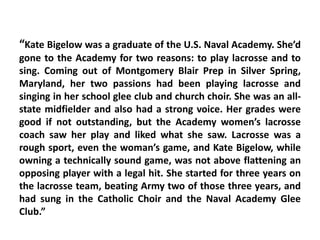 “Kate Bigelow was a graduate of the U.S. Naval Academy. She’d
gone to the Academy for two reasons: to play lacrosse and to
sing. Coming out of Montgomery Blair Prep in Silver Spring,
Maryland, her two passions had been playing lacrosse and
singing in her school glee club and church choir. She was an all-
state midfielder and also had a strong voice. Her grades were
good if not outstanding, but the Academy women’s lacrosse
coach saw her play and liked what she saw. Lacrosse was a
rough sport, even the woman’s game, and Kate Bigelow, while
owning a technically sound game, was not above flattening an
opposing player with a legal hit. She started for three years on
the lacrosse team, beating Army two of those three years, and
had sung in the Catholic Choir and the Naval Academy Glee
Club.”
 