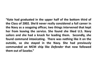 “Kate had graduated in the upper half of the bottom third of
the Class of 2002. She’d never really considered a full career in
the Navy as a seagoing officer, two things intervened that kept
her from leaving the service. She found she liked U.S. Navy
sailors and she had a knack for leading them. Secondly, she
found command intoxicating. There was nothing like it on the
outside, so she stayed in the Navy. She had previously
commanded an MCM ship like Defender that now followed
them out of Sasebo.”
 