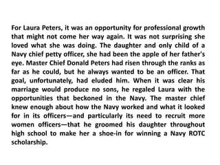 For Laura Peters, it was an opportunity for professional growth
that might not come her way again. It was not surprising she
loved what she was doing. The daughter and only child of a
Navy chief petty officer, she had been the apple of her father's
eye. Master Chief Donald Peters had risen through the ranks as
far as he could, but he always wanted to be an officer. That
goal, unfortunately, had eluded him. When it was clear his
marriage would produce no sons, he regaled Laura with the
opportunities that beckoned in the Navy. The master chief
knew enough about how the Navy worked and what it looked
for in its officers—and particularly its need to recruit more
women officers—that he groomed his daughter throughout
high school to make her a shoe-in for winning a Navy ROTC
scholarship.
 