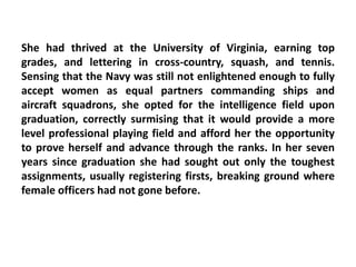 She had thrived at the University of Virginia, earning top
grades, and lettering in cross-country, squash, and tennis.
Sensing that the Navy was still not enlightened enough to fully
accept women as equal partners commanding ships and
aircraft squadrons, she opted for the intelligence field upon
graduation, correctly surmising that it would provide a more
level professional playing field and afford her the opportunity
to prove herself and advance through the ranks. In her seven
years since graduation she had sought out only the toughest
assignments, usually registering firsts, breaking ground where
female officers had not gone before.
 