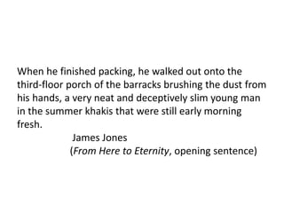 When he finished packing, he walked out onto the
third-floor porch of the barracks brushing the dust from
his hands, a very neat and deceptively slim young man
in the summer khakis that were still early morning
fresh.
James Jones
(From Here to Eternity, opening sentence)
 