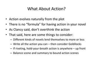 What About Action?
• Action evolves naturally from the plot
• There is no “formula” for having action in your novel
• As Clancy said, don’t overthink the action
• That said, here are some things to consider:
– Different kinds of novels lend themselves to more or less
– Write all the action you can – then consider Goldilocks
– If riveting, hold-your-breath action is anywhere – up front
– Balance scene and summary to bound action scenes
 