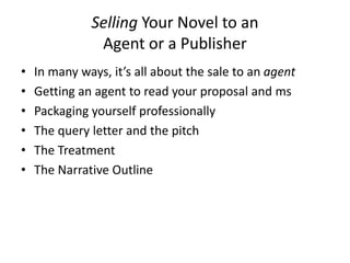 Selling Your Novel to an
Agent or a Publisher
• In many ways, it’s all about the sale to an agent
• Getting an agent to read your proposal and ms
• Packaging yourself professionally
• The query letter and the pitch
• The Treatment
• The Narrative Outline
 