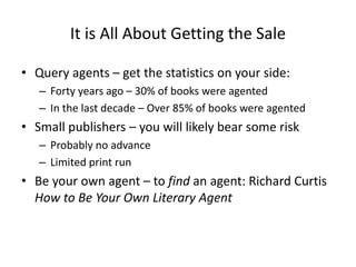 It is All About Getting the Sale
• Query agents – get the statistics on your side:
– Forty years ago – 30% of books were agented
– In the last decade – Over 85% of books were agented
• Small publishers – you will likely bear some risk
– Probably no advance
– Limited print run
• Be your own agent – to find an agent: Richard Curtis
How to Be Your Own Literary Agent
 