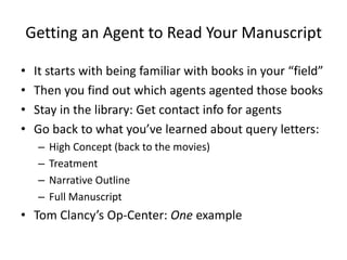 Getting an Agent to Read Your Manuscript
• It starts with being familiar with books in your “field”
• Then you find out which agents agented those books
• Stay in the library: Get contact info for agents
• Go back to what you’ve learned about query letters:
– High Concept (back to the movies)
– Treatment
– Narrative Outline
– Full Manuscript
• Tom Clancy’s Op-Center: One example
 