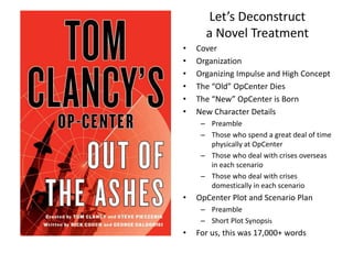 Let’s Deconstruct
a Novel Treatment
• Cover
• Organization
• Organizing Impulse and High Concept
• The “Old” OpCenter Dies
• The “New” OpCenter is Born
• New Character Details
– Preamble
– Those who spend a great deal of time
physically at OpCenter
– Those who deal with crises overseas
in each scenario
– Those who deal with crises
domestically in each scenario
• OpCenter Plot and Scenario Plan
– Preamble
– Short Plot Synopsis
• For us, this was 17,000+ words
 