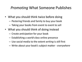 Promoting What Someone Publishes
• What you should think twice before doing
– Pestering friends and family to buy your book
– Taking your books from event to event to sell
• What you should think of doing instead
– Create anticipation for your book
– Establishing a world-class online presence
– Use social media to the extent writing is still first
– Write about your book’s subject matter - everywhere
 