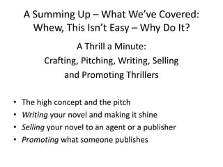A Summing Up – What We’ve Covered:
Whew, This Isn’t Easy – Why Do It?
A Thrill a Minute:
Crafting, Pitching, Writing, Selling
and Promoting Thrillers
• The high concept and the pitch
• Writing your novel and making it shine
• Selling your novel to an agent or a publisher
• Promoting what someone publishes
 
