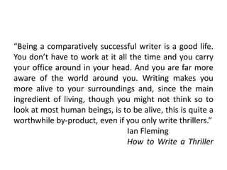 “Being a comparatively successful writer is a good life.
You don’t have to work at it all the time and you carry
your office around in your head. And you are far more
aware of the world around you. Writing makes you
more alive to your surroundings and, since the main
ingredient of living, though you might not think so to
look at most human beings, is to be alive, this is quite a
worthwhile by-product, even if you only write thrillers.”
Ian Fleming
How to Write a Thriller
 