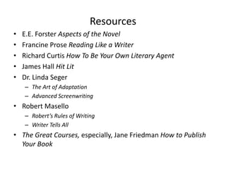 Resources
• E.E. Forster Aspects of the Novel
• Francine Prose Reading Like a Writer
• Richard Curtis How To Be Your Own Literary Agent
• James Hall Hit Lit
• Dr. Linda Seger
– The Art of Adaptation
– Advanced Screenwriting
• Robert Masello
– Robert’s Rules of Writing
– Writer Tells All
• The Great Courses, especially, Jane Friedman How to Publish
Your Book
 