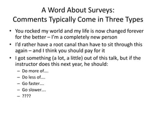 A Word About Surveys:
Comments Typically Come in Three Types
• You rocked my world and my life is now changed forever
for the better – I’m a completely new person
• I’d rather have a root canal than have to sit through this
again – and I think you should pay for it
• I got something (a lot, a little) out of this talk, but if the
instructor does this next year, he should:
– Do more of….
– Do less of….
– Go faster….
– Go slower….
– ????
 