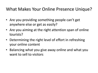 What Makes Your Online Presence Unique?
• Are you providing something people can’t get
anywhere else or get as easily?
• Are you aiming at the right attention span of online
tourists?
• Determining the right level of effort in refreshing
your online content
• Balancing what you give away online and what you
want to sell to visitors
 