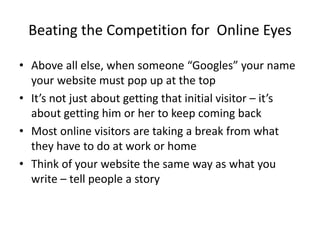 Beating the Competition for Online Eyes
• Above all else, when someone “Googles” your name
your website must pop up at the top
• It’s not just about getting that initial visitor – it’s
about getting him or her to keep coming back
• Most online visitors are taking a break from what
they have to do at work or home
• Think of your website the same way as what you
write – tell people a story
 